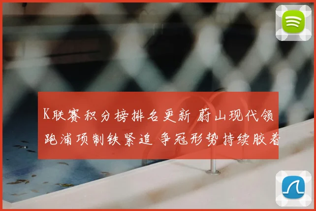 K联赛积分榜排名更新 蔚山现代领跑浦项制铁紧追 争冠形势持续胶着