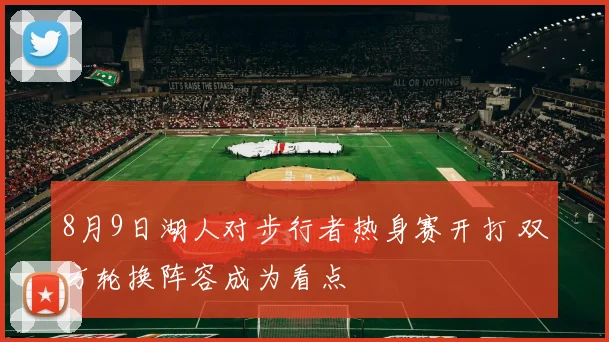 8月9日湖人对步行者热身赛开打 双方轮换阵容成为看点