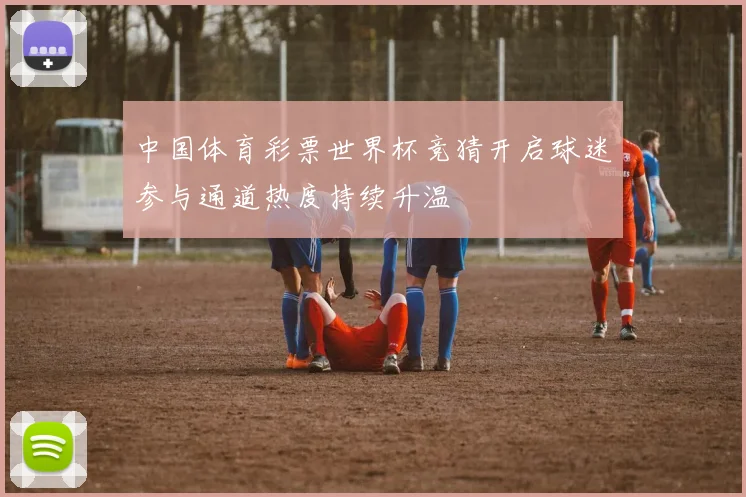 中国体育彩票世界杯竞猜开启球迷参与通道热度持续升温