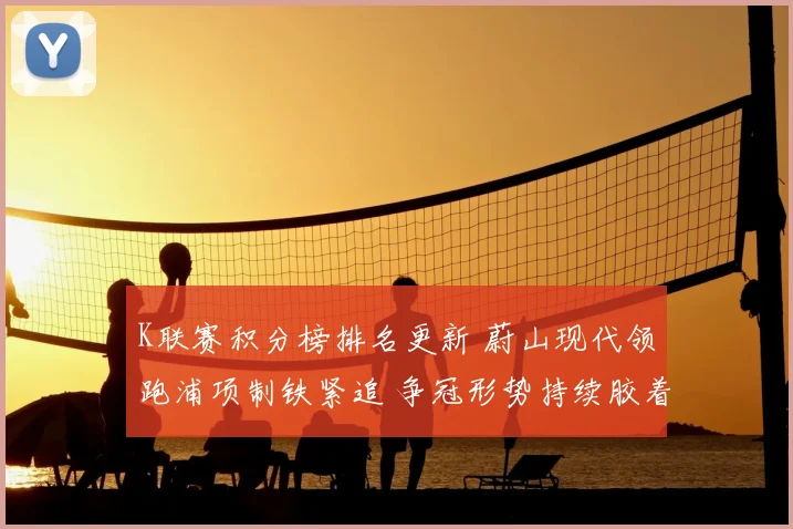 K联赛积分榜排名更新 蔚山现代领跑浦项制铁紧追 争冠形势持续胶着