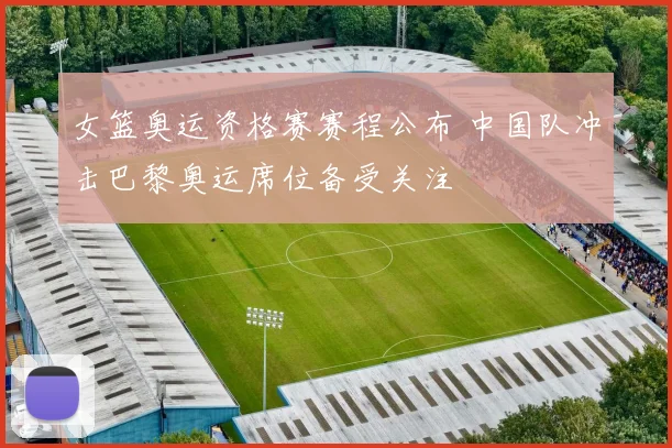 女篮奥运资格赛赛程公布 中国队冲击巴黎奥运席位备受关注