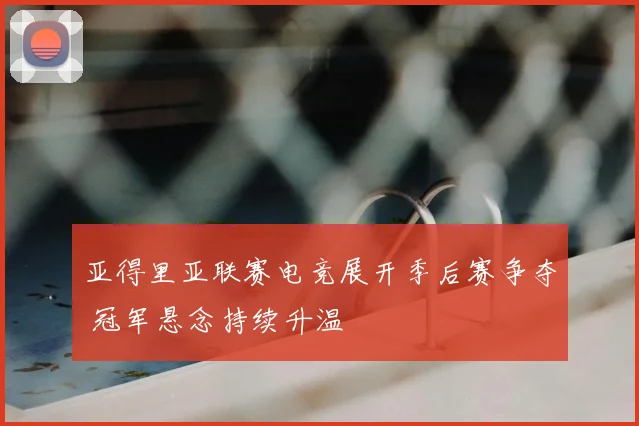 亚得里亚联赛电竞展开季后赛争夺 冠军悬念持续升温