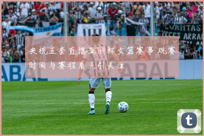 央视五套直播亚洲杯女篮赛事 观赛时间与赛程看点引关注